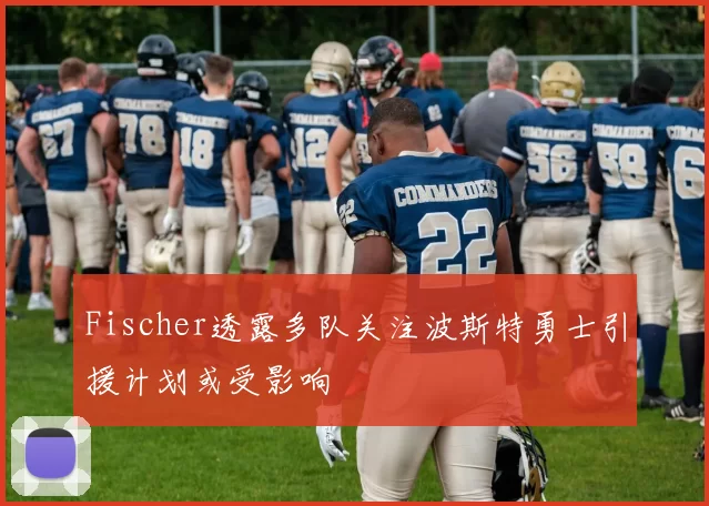 Fischer透露多队关注波斯特勇士引援计划或受影响