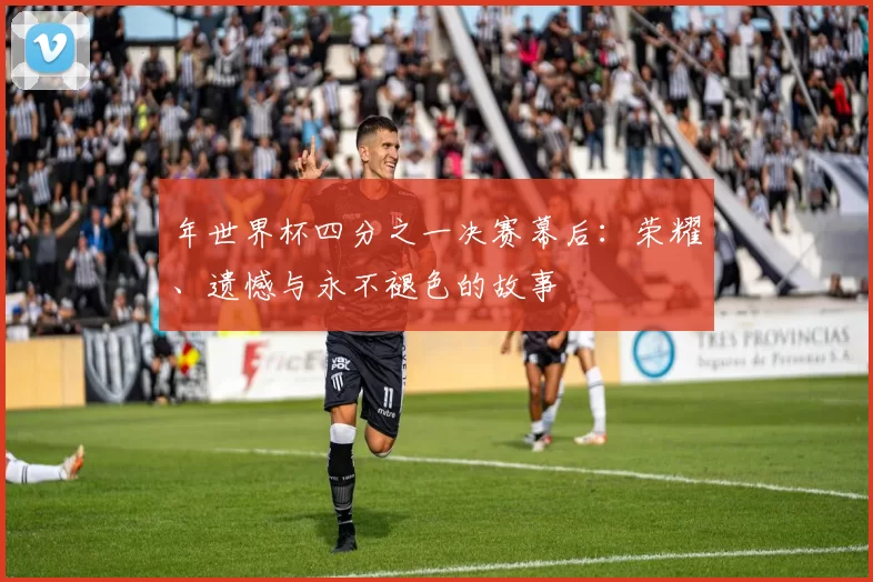 年世界杯四分之一决赛幕后:荣耀、遗憾与永不褪色的故事