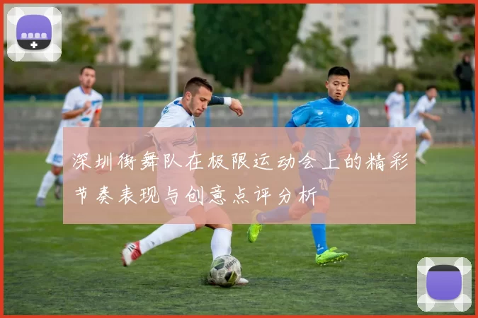深圳街舞队在极限运动会上的精彩节奏表现与创意点评分析
