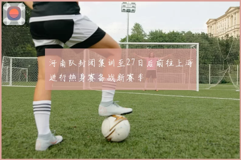河南队封闭集训至27日后前往上海进行热身赛备战新赛季