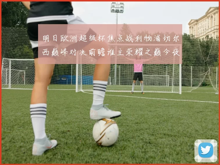 明日欧洲超级杯焦点战利物浦切尔西巅峰对决前瞻谁主荣耀之巅今夜