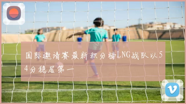 国际邀请赛最新积分榜LNG战队以54分稳居第一