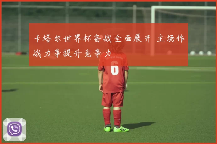 卡塔尔世界杯备战全面展开 主场作战力争提升竞争力