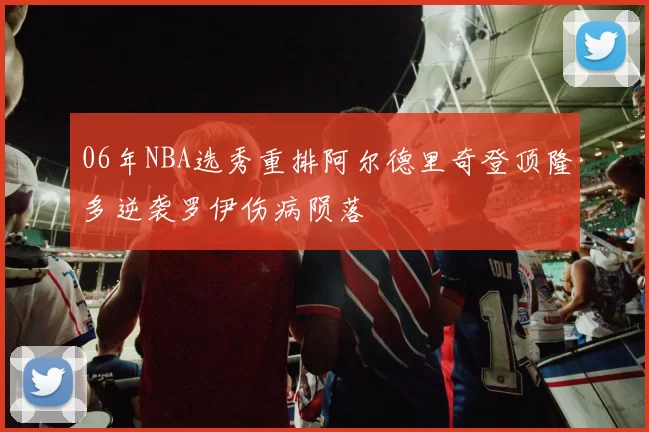 06年NBA选秀重排阿尔德里奇登顶隆多逆袭罗伊伤病陨落
