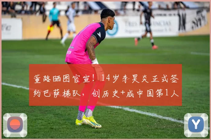 董路晒图官宣！14岁李昊炎正式签约巴萨梯队，创历史+成中国第1人