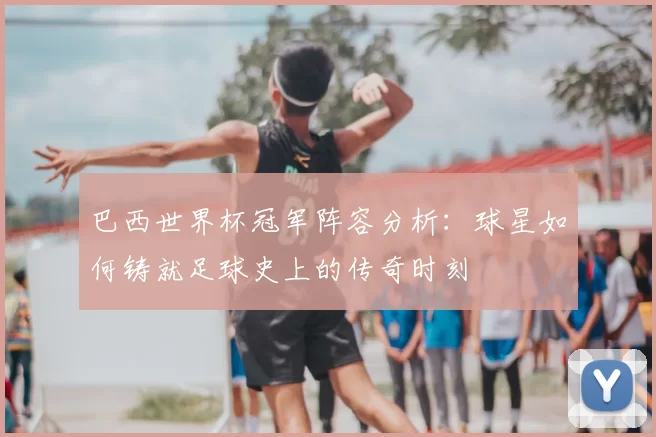 巴西世界杯冠军阵容分析:球星如何铸就足球史上的传奇时刻