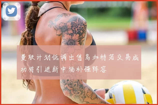 曼联计划低调出售乌加特若交易成功将引进新中场补强阵容