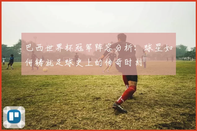 巴西世界杯冠军阵容分析：球星如何铸就足球史上的传奇时刻