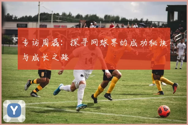 专访周磊:探寻网球界的成功秘诀与成长之路
