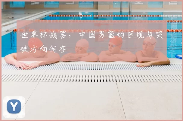 世界杯战罢,中国男篮的困境与突破方向何在