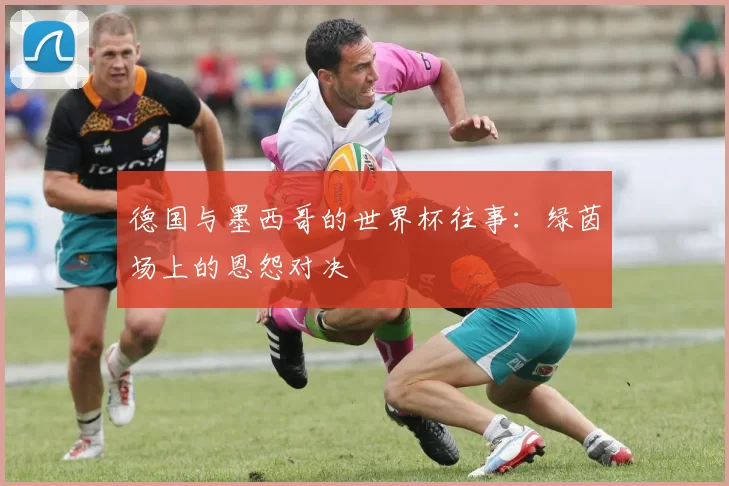 德国与墨西哥的世界杯往事：绿茵场上的恩怨对决