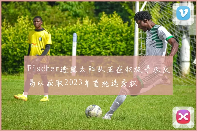 Fischer透露太阳队正在积极寻求交易以获取2023年首轮选秀权