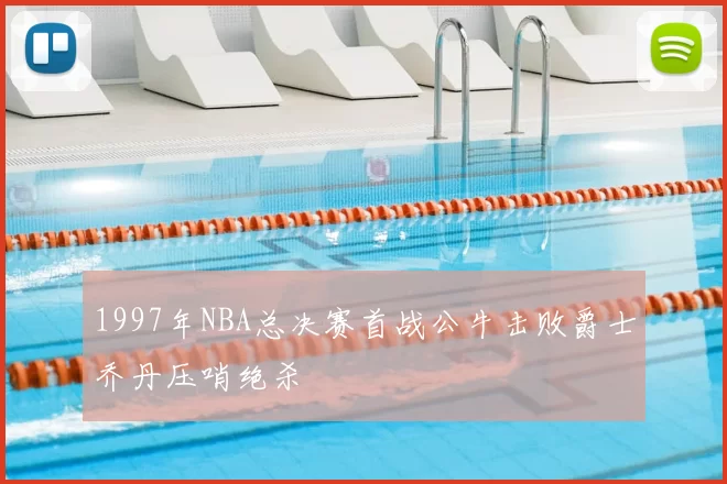 1997年NBA总决赛首战公牛击败爵士乔丹压哨绝杀