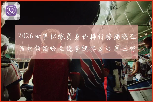 2026世界杯球员身价排行榜揭晓亚马尔领衔哈兰德紧随其后法国三将入围
