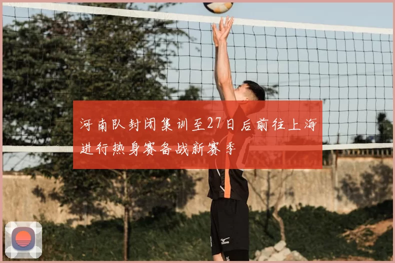 河南队封闭集训至27日后前往上海进行热身赛备战新赛季