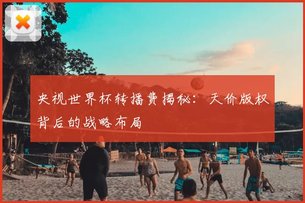 央视世界杯转播费揭秘:天价版权背后的战略布局
