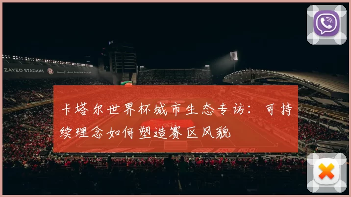 卡塔尔世界杯城市生态专访:可持续理念如何塑造赛区风貌