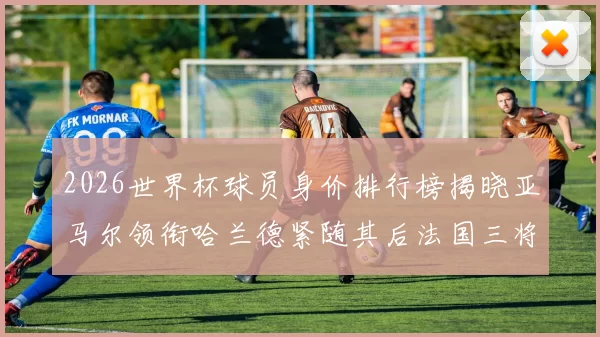 2026世界杯球员身价排行榜揭晓亚马尔领衔哈兰德紧随其后法国三将入围