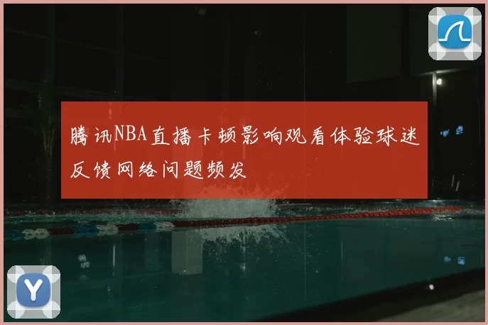 腾讯NBA直播卡顿影响观看体验球迷反馈网络问题频发