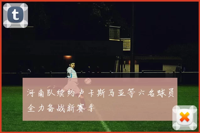 河南队续约卢卡斯马亚等六名球员全力备战新赛季
