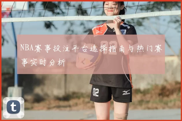 NBA赛事投注平台选择指南与热门赛事实时分析