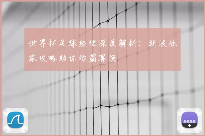 世界杯足球经理深度解析：新浪独家攻略助你称霸赛场
