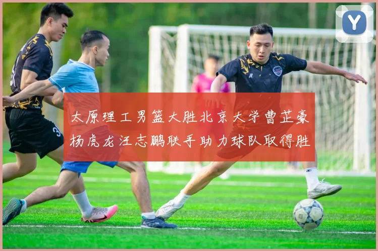 太原理工男篮大胜北京大学曹芷豪杨虎龙汪志鹏联手助力球队取得胜利