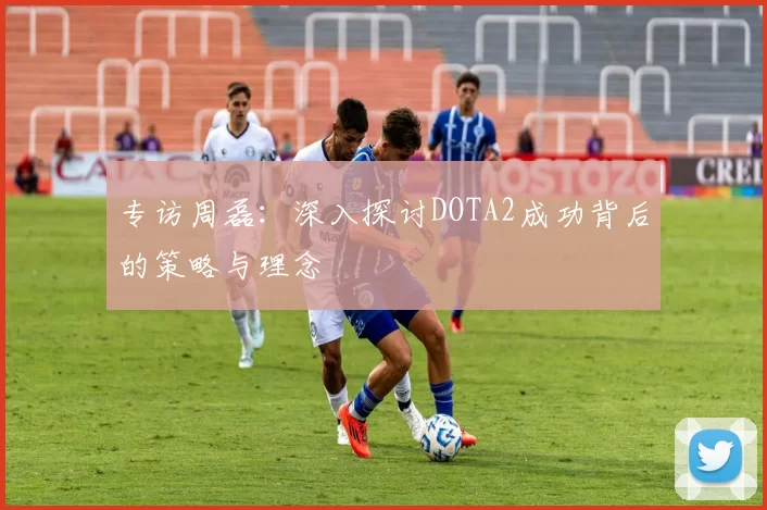 专访周磊:深入探讨DOTA2成功背后的策略与理念
