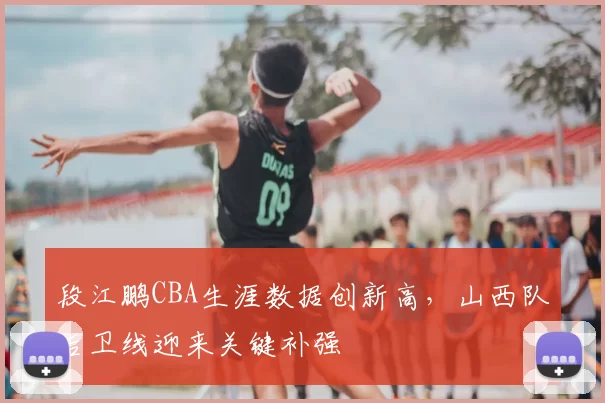 段江鹏CBA生涯数据创新高,山西队后卫线迎来关键补强