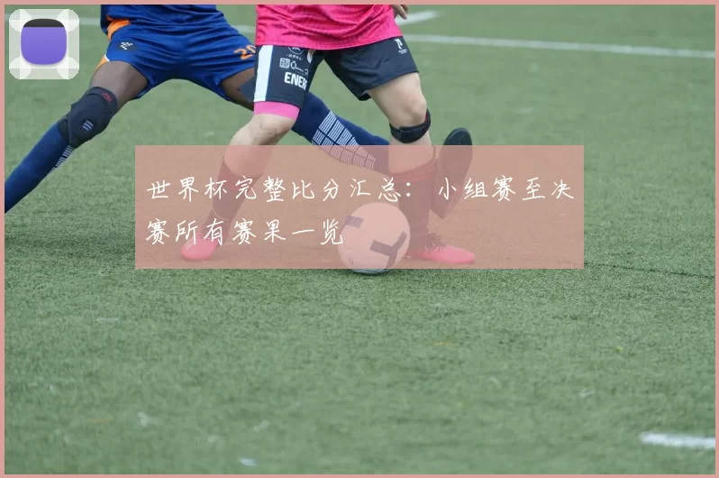 世界杯完整比分汇总:小组赛至决赛所有赛果一览