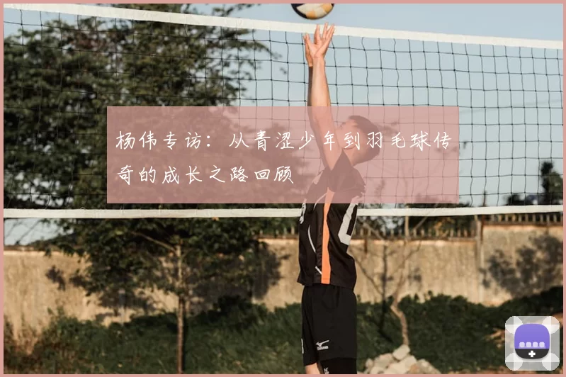 杨伟专访：从青涩少年到羽毛球传奇的成长之路回顾