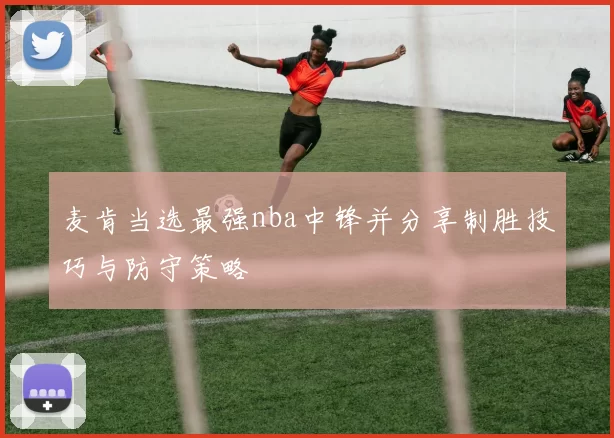 麦肯当选最强nba中锋并分享制胜技巧与防守策略