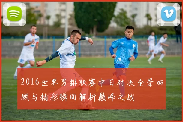 2016世界男排联赛中日对决全景回顾与精彩瞬间解析巅峰之战