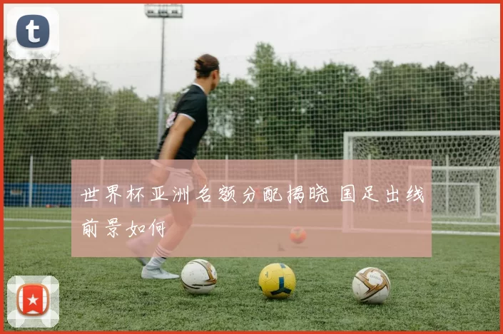 世界杯亚洲名额分配揭晓 国足出线前景如何
