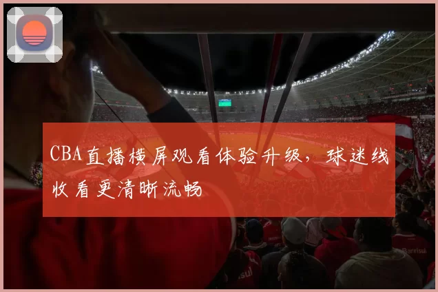 CBA直播横屏观看体验升级，球迷线收看更清晰流畅