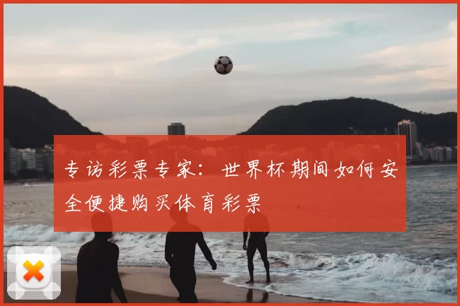 专访彩票专家:世界杯期间如何安全便捷购买体育彩票