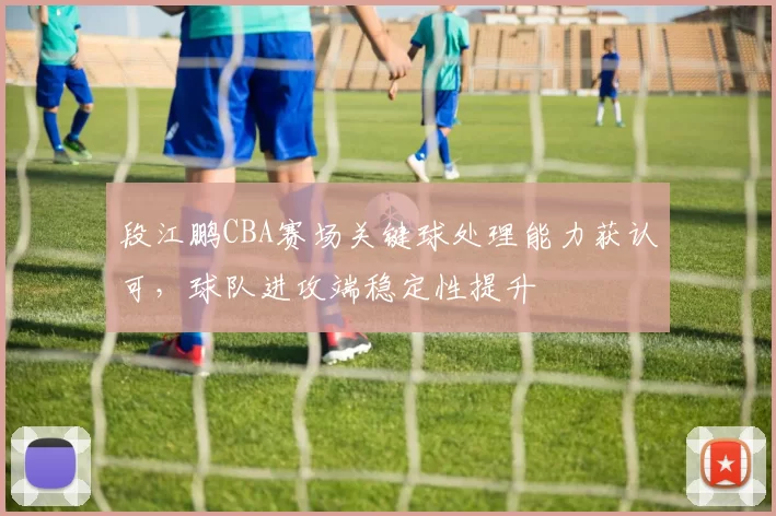 段江鹏CBA赛场关键球处理能力获认可，球队进攻端稳定性提升