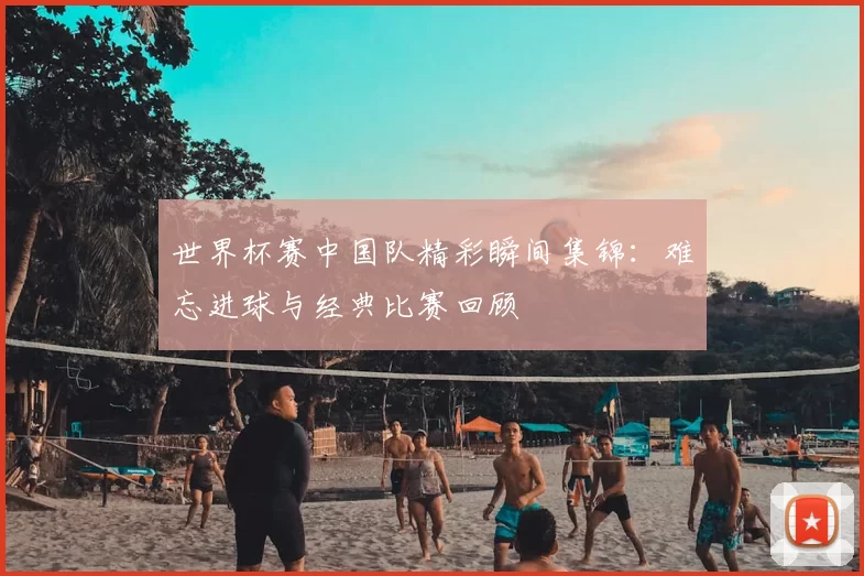 世界杯赛中国队精彩瞬间集锦:难忘进球与经典比赛回顾