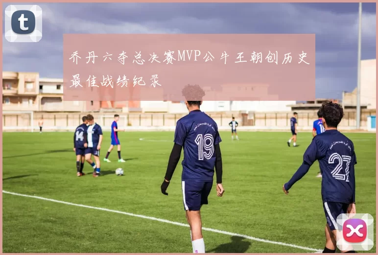 乔丹六夺总决赛MVP公牛王朝创历史最佳战绩纪录