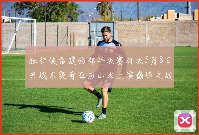 独行侠雷霆西部半决赛对决5月8日开战东契奇亚历山大上演巅峰之战