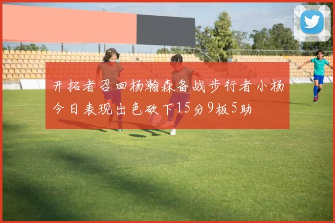 开拓者召回杨瀚森备战步行者小杨今日表现出色砍下15分9板5助