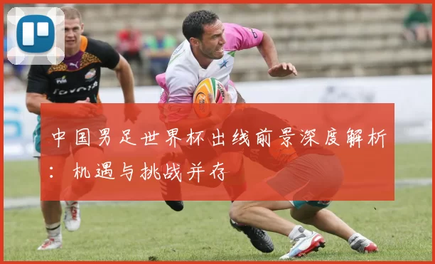中国男足世界杯出线前景深度解析：机遇与挑战并存