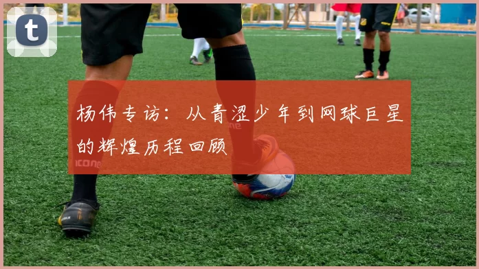 杨伟专访：从青涩少年到网球巨星的辉煌历程回顾