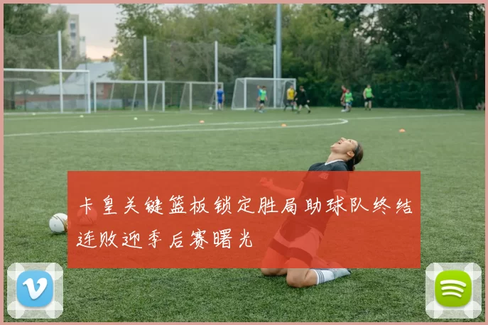 卡皇关键篮板锁定胜局助球队终结连败迎季后赛曙光