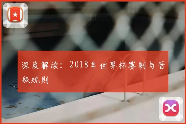 深度解读:2018年世界杯赛制与晋级规则
