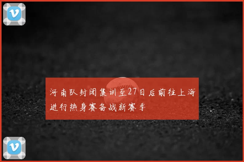 河南队封闭集训至27日后前往上海进行热身赛备战新赛季