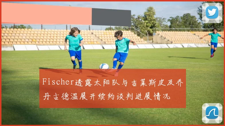 Fischer透露太阳队与吉莱斯皮及乔丹古德温展开续约谈判进展情况