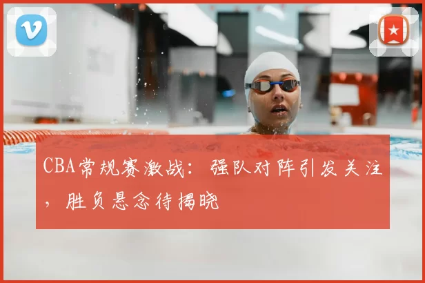 CBA常规赛激战：强队对阵引发关注，胜负悬念待揭晓