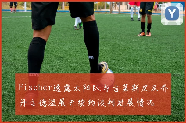 Fischer透露太阳队与吉莱斯皮及乔丹古德温展开续约谈判进展情况