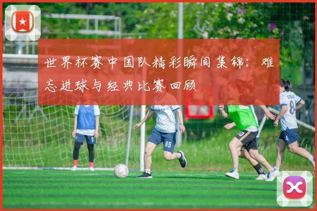 世界杯赛中国队精彩瞬间集锦:难忘进球与经典比赛回顾